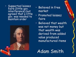 Adam Smith
• Believed in free
market
• Promoted laissez
faire
• Believed that wealth
was not money but
that wealth was
derived from added
value produced
manufactured items
• Supported laissez
faire (little gov.
interference) but
agreed that a little
gov. was needed to
maintain order
 