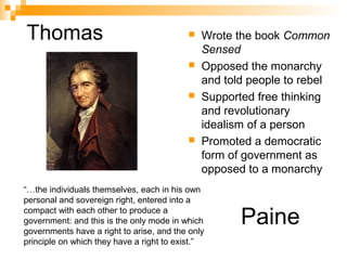 Thomas  Wrote the book Common
Sensed
 Opposed the monarchy
and told people to rebel
 Supported free thinking
and revolutionary
idealism of a person
 Promoted a democratic
form of government as
opposed to a monarchy
Paine
“…the individuals themselves, each in his own
personal and sovereign right, entered into a
compact with each other to produce a
government: and this is the only mode in which
governments have a right to arise, and the only
principle on which they have a right to exist.”
 