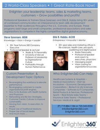 2 World-Class Speakers w 1 Great Rate-Book Now!
             Enlighten your leadership teams, sales & marketing teams,
                     customers ~ Grow possibilities and profits!
Professional Speakers & Trainers Steve Sorensen and Dirk R. Hobbs bring 50+ years
of combined communication an interpersonal & team skills development
expertise to their audiences throughout the U.S., Canada, and Europe. These
programs assist large and small companies, professional associations and sales
organizations to compete in the highly competitive digital global economy.

Steve Sorensen, MSM                                    Dirk R. Hobbs, ACHE
Knowledge > Vision > Energy > Leader                   Entrepreneur > Innovator > Mentor

  •          30+ Year Fortune 500 Company                •    20+ year sales and marketing officer in
             Executive                                        life-sciences, health care, pro sports,
  •          Professional Speaker & Lecturer                              publishing and digital space
                           • Radio & TV Personality                           • Radio Personality
                           • University of Denver                             • Professional Speaker
                             Professor of Leadership                            and coach to
                             & Organizational                                   executives, physicians
                             Culture                                          • Messaging expert
                           • Profitability through                            • Vision casting for
                             Human Performance                                  organizational success


  Custom Presentation &                                Who Enlighten360 Can Help:
  Development Topic Options
                                                       Healthcare Systems & Hospitals ~
  •      Re-energizing the workforce to elevate        Medical Associations ~ Start Up
         performance.                                  Incubators ~ Economic Development
  •      Re-engaging customers to create               Corporations ~ Biotech & Life Sciences
         organizational profit engines.                Companies ~ Software & IT Companies,
  •      How to Do Business with Health Systems        Retail Products & Services, Professional
         and Physicians                                Sports ~ Real Estate Sales Teams ~
  •      Networking and Biz Dev Strategies.            Insurance Sales Teams ~ Professional
  •      Customer Centric Cultures to improve          Services: Medical & Legal
         sustainability.
  •      Moving from vision, to execution, to
         results.                                            [P] 719.884.1184 or 720.343.0030
  •      Proper Use of Traditional Mediums                        Info@enlighten360.com
  •      Proper Use of Social Media                                  Enlighten360.com
  •      And much more …


      	
  
 