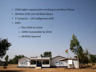 • Child rights organisation working in northern Ghana
• AfriKids (UK) and AfriKids Ghana
• 17 projects – 160 indigenous staff
• USPs
     o One child at a time
     o 100% Sustainable by 2018
     o AfriKids Squared
 