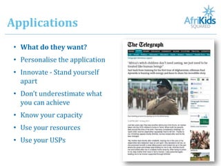 Applications
 • What do they want?
 • Personalise the application
 • Innovate - Stand yourself
   apart
 • Don’t underestimate what
   you can achieve
 • Know your capacity
 • Use your resources
 • Use your USPs
 