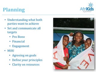Planning
• Understanding what both
  parties want to achieve
• Set and communicate all
  targets
    • Pro Bono
    • Financial
    • Engagement
• MOU
   • Agreeing on goals
   • Define your principles
   • Clarity on resources
 