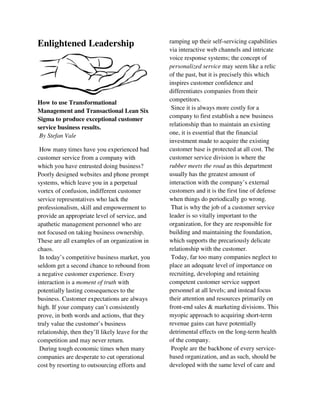 Enlightened Leadership
How to use Transformational
Management and Transactional Lean Six
Sigma to produce exceptional customer
service business results.
By Stefan Vale
How many times have you experienced bad
customer service from a company with
which you have entrusted doing business?
Poorly designed websites and phone prompt
systems, which leave you in a perpetual
vortex of confusion, indifferent customer
service representatives who lack the
professionalism, skill and empowerment to
provide an appropriate level of service, and
apathetic management personnel who are
not focused on taking business ownership.
These are all examples of an organization in
chaos.
In today’s competitive business market, you
seldom get a second chance to rebound from
a negative customer experience. Every
interaction is a moment of truth with
potentially lasting consequences to the
business. Customer expectations are always
high. If your company can’t consistently
prove, in both words and actions, that they
truly value the customer’s business
relationship, then they’ll likely leave for the
competition and may never return.
During tough economic times when many
companies are desperate to cut operational
cost by resorting to outsourcing efforts and
ramping up their self-servicing capabilities
via interactive web channels and intricate
voice response systems; the concept of
personalized service may seem like a relic
of the past, but it is precisely this which
inspires customer confidence and
differentiates companies from their
competitors.
Since it is always more costly for a
company to first establish a new business
relationship than to maintain an existing
one, it is essential that the financial
investment made to acquire the existing
customer base is protected at all cost. The
customer service division is where the
rubber meets the road as this department
usually has the greatest amount of
interaction with the company’s external
customers and it is the first line of defense
when things do periodically go wrong.
That is why the job of a customer service
leader is so vitally important to the
organization, for they are responsible for
building and maintaining the foundation,
which supports the precariously delicate
relationship with the customer.
Today, far too many companies neglect to
place an adequate level of importance on
recruiting, developing and retaining
competent customer service support
personnel at all levels; and instead focus
their attention and resources primarily on
front-end sales & marketing divisions. This
myopic approach to acquiring short-term
revenue gains can have potentially
detrimental effects on the long-term health
of the company.
People are the backbone of every service-
based organization, and as such, should be
developed with the same level of care and
 