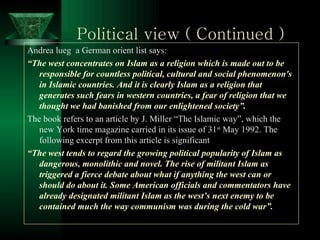 Political view ( Continued ) Andrea lueg  a German orient list says: “ The west concentrates on Islam as a religion which is made out to be responsible for countless political, cultural and social phenomenon's in Islamic countries. And it is clearly Islam as a religion that generates such fears in western countries, a fear of religion that we thought we had banished from our enlightened society”. The book refers to an article by J. Miller “The Islamic way”, which the new York time magazine carried in its issue of 31 st  May 1992. The following excerpt from this article is significant “ The west tends to regard the growing political popularity of Islam as dangerous, monolithic and novel. The rise of militant Islam as triggered a fierce debate about what if anything the west can or should do about it. Some American officials and commentators have already designated militant Islam as the west’s next enemy to be contained much the way communism was during the cold war”.  
