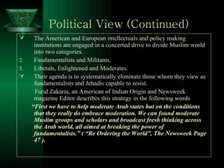 Political View (Continued) The American and European intellectuals and policy making institutions are engaged in a concerted drive to divide Muslim world into two categories. Fundamentalists and Militants. Liberals, Enlightened and Moderates. Their agenda is to systematically eliminate those whom they view as fundamentalists and Jehadis capable to resist.  Farid Zakaria, an American of Indian Origin and Newsweek magazine Editor describes this strategy in the following words “ First we have to help moderate Arab states but on the conditions that they really do embrace moderation. We can found moderate Muslim groups and scholars and broadcast fresh thinking across the Arab world, all aimed at breaking the power of fundamentalists.” ( “Re Ordering the World”, The Newsweek Page 47 ). 