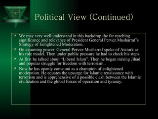 Political View (Continued) We may very well understand in this backdrop the far reaching significance and relevance of President General Pervez Musharraf’s Strategy of Enlightened Moderation. On assuming power  General Pervez Musharraf spoke of Ataturk as his role model. Then under public pressure he had to check his steps. At first he talked about “Liberal Islam”. Then he began mixing Jihad and popular struggle for freedom with terrorism . Now he has openly come out as a champion of enlightened moderation. He equates the upsurge for Islamic renaissance with terrorism and is apprehensive of a possible clash between the Islamic civilization and the global forces of operation and tyranny.  
