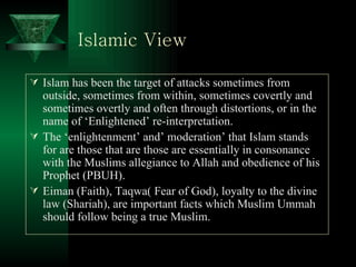 Islamic View   Islam has been the target of attacks sometimes from outside, sometimes from within, sometimes covertly and sometimes overtly and often through distortions, or in the name of ‘Enlightened’ re-interpretation.  The ‘enlightenment’ and’ moderation’ that Islam stands for are those that are those are essentially in consonance with the Muslims allegiance to Allah and obedience of his Prophet (PBUH). Eiman (Faith), Taqwa( Fear of God), loyalty to the divine law (Shariah), are important facts which Muslim Ummah should follow being a true Muslim. 