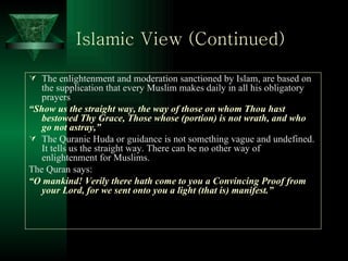 Islamic View (Continued)   The enlightenment and moderation sanctioned by Islam, are based on the supplication that every Muslim makes daily in all his obligatory prayers “ Show us the straight way, the way of those on whom Thou hast bestowed Thy Grace, Those whose (portion) is not wrath, and who go not astray,” The Quranic Huda or guidance is not something vague and undefined. It tells us the straight way. There can be no other way of enlightenment for Muslims. The Quran says: “ O mankind! Verily there hath come to you a Convincing Proof from your Lord, for we sent onto you a light (that is) manifest.” 