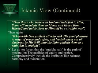 Islamic View (Continued) “ Then those who believe in God and hold fast to Him, Soon will he admit them to Mercy and Grace from Himself and guide them to Himself by a straight way”. Then again “ Wherewith God guideth all who seek His good pleasure to ways of peace and safety, and leadeth them out of darkness by His Will unto the light-guideth them to a path that is straight”.   Let us not forget that the ‘straight path’ is the path of moderation.The qualities of equity and justice, Comprehensively include the attributes like balance, harmony and moderation. 