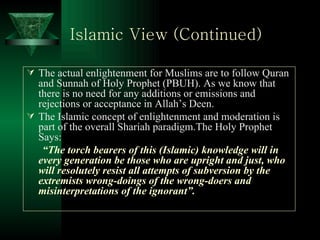 Islamic View (Continued) The actual enlightenment for Muslims are to follow Quran and Sunnah of Holy Prophet (PBUH). As we know that there is no need for any additions or emissions and rejections or acceptance in Allah’s Deen. The Islamic concept of enlightenment and moderation is part of the overall Shariah paradigm.The Holy Prophet Says: “ The torch bearers of this (Islamic) knowledge will in every generation be those who are upright and just, who will resolutely resist all attempts of subversion by the extremists wrong-doings of the wrong-doers and misinterpretations of the ignorant”. 