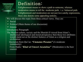 Definition: Enlightenment means to show a path to someone, whereas moderation means to tell the  moderate path,  i..e  balanced path. Enlightenment and moderation are not just two catchy expressions, these also denote some appealing notions.   We will discuss this topic from three critical views. They are Social Political (Main theme of our discussion) Islamic Introductory Paragraph: The Muslim culture, society and the Shariah if viewed from Islam’s intellectual ideological and moral prospective then these two attributes would stand out as the distinct features of Islam as a religion and civilization. Quotation from Qur’an:  “Ummatan Wasatan”  (A moderate community) From Hadis:  “ Khair ul Umoori Ausatuhaa”   (Moderation is the best course)  