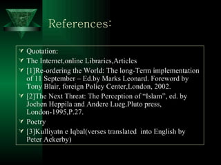 References: Quotation: The Internet,online Libraries,Articles [1]Re-ordering the World: The long-Term implementation of 11 September – Ed.by Marks Leonard. Foreword by Tony Blair, foreign Policy Center,London, 2002. [2]The Next Threat: The Perception of “Islam”, ed. by Jochen Heppila and Andere Lueg.Pluto press, London-1995,P.27. Poetry [3]Kulliyatn e Iqbal(verses translated  into English by Peter Ackerby) 