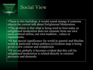 Social View Seen in this backdrop, it would sound strange if someone objects the current talk about Enlightened Moderation. The problem is that what is being tried to foist today as enlightened moderation does not emanate from our own  socio-cultural milieu, our own tradition , values or requirements. It has special significance for world in general and Muslim world in particular whose politico-civilization map is being given a new contour and complexion. If we see globally it becomes evident that this call for enlightened moderation is related directly to external pressures and demands.  