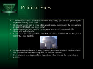Political View The military, cultural, economic and more importantly politics have gained equal importance as any other factor. Its objective is not just to bring all the countries and nation under the political and military umbrella of only super power. It also impose on them a single value system intellectually, economically, financially and culturally. Some broad base strategies have already been started like the 9/11 incident, which is merely a true incident. Enlightenment moderation is being used as a pointer to eliminate Muslim culture and synchronize Muslim society with the western demands. Such attempts have been made in the past and it has become the center stage at present.  