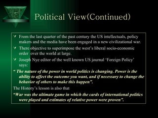 Political View(Continued) From the last quarter of the past century the US intellectuals, policy makers and the media have been engaged in a new civilizational war. There objective to superimpose the west’s liberal socio-economic order  over the world at large. Joseph Nye editor of the well known US journal ‘Foreign Policy’ says: “  The nature of the power in world politics is changing. Power is the ability to affect the outcome you want, and if necessary to change the behavior of others to make this happen”.   The History’s lesson is also that “ War was the ultimate game in which the cards of international politics were played and estimates of relative power were proven”. 