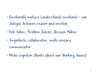 - Emotionally mature (understands emotions) - can
  dialogue between reason and emotion
- Risk taker, Problem Solver, Decision Maker
- Empathetic collaborator, multi-sensory
  communicator
- Meta-cognition (thinks about own thinking, biases)

                                                       32
 