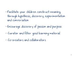 - Facilitate your children construct meaning,
  through hypothesis, discovery, experimentation
  and conversation
- Encourage discovery of passion and purpose
- Curator and filter good learning material
- Co-creators and collaborators


                                                   34
 