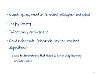 - Coach, guide, mentor (a friend, philosopher and guide)
- Deeply caring
- Infectiously enthusiastic
- Good role-model (vis-a-vis desired student
  dispositions)
   o able to demonstrate that there is fun in deep learning
     and hard work

                                                              35
 