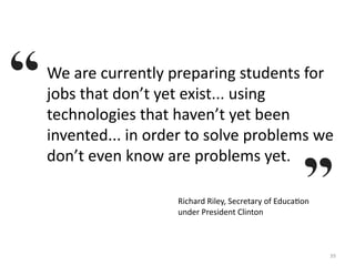 We are currently preparing students for 
jobs that don’t yet exist... using 
technologies that haven’t yet been 
invented... in order to solve problems we 
don’t even know are problems yet.

                  Richard Riley, Secretary of EducaKon 
                  under President Clinton



                                                          39
 