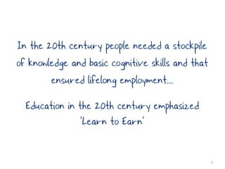 In the 20th century people needed a stockpile
of knowledge and basic cognitive skills and that
        ensured lifelong employment...
  Education in the 20th century emphasized
                ’Learn to Earn’

                                                   4
 
