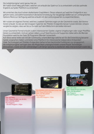 Die 'enlight(en)gine' setzt genau hier an.
Wir haben einen Weg gefunden, welcher uns erlaubt das Spiel nur 1x zu entwickeln und das optimale
Ergebnis auf jeder Plattform zu erreichen!

Wir erreichen das durch einen skalierbaren Graphikkern. Dieser erkennt auf welchen Endgerät er aus-
geführt wird, und wählt Automatisch die beste Einstellung. Für neugierige stellen wir ein umfangreiches
Options Menü zur Verfügung welches erlaubt mit den Leistungswerten zu experimentieren.

Wir nutzen ein eigenes Format, welches Lowlevel-Optimierungen an der Geometrie sowie, den Anima-
tionen erlaubt. So das wir den knappen Speicher der Mobilen Endgeräte besser nutzen können. Unsere
vergleiche zeigten, dass wir bis zu 5x mehr auf dem Bildschirm darstellen können!

Unser Geometrie Format erlaubt zudem interessierten Spieler, eigene Umgebungen oder sogar Modi ka-
tionen zu entwickeln. Und wir setzen dabei u.a auf OpenSource und Supporten dabei aktiv die Blender
Foundation welche das freie 3D Programm 'Blender' entwickeln.
Auf diese weise teilen wir mit der Community unsere Beiträge welche wir für die Entwicklung besserer
Spiele vorgesehen haben und bieten eine Plattform für interessierte Independenz Entwickler!
Viele Technologien auf Mobilen Endgeräten beherrschen bestimmte Funktionen nur eingegrenzt,
die 'enlight(en)gine' verfüget über die Möglichkeit uneingeschränkt unsere Physik Technologie
einzusetzen, sowie sich der vollständigen LUA Skript-Sprache zu bedienen. Was interactivitaet sowie das




                                                                           CPU: A4 1 GHz
                                                                           GPU: PowerVR SGX 535 GPU,
                                      CPU: 600Mhz S5PC100 ARM Cortex-A8
                                                                           RAM: 256 MB eDRAM
                                      GPU: PowerVR SGX GPU,
                                                                           Max Polygons:
                                      RAM: 256 MB eDRAM
                                                                           500.000 Polygons / 25fps
                                      Max Polygons:
  CPU: 412 MHz                        ~250.000 Polygons / 25fps
  GPU: PowerVR MBX Lite 3D GPU,
  RAM: 128 MB eDRAM
  Max Polygons:
  ~30.000 Polygons / 20fps
 