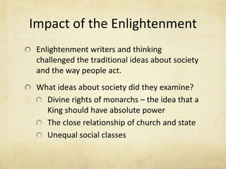 Impact of the EnlightenmentEnlightenment writers and thinking challenged the traditional ideas about society and the way people act.What ideas about society did they examine?Divine rights of monarchs – the idea that a King should have absolute powerThe close relationship of church and stateUnequal social classes