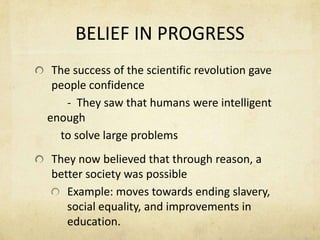 BELIEF IN PROGRESSThe success of the scientific revolution gave people confidence		-  They saw that humans were intelligent enough         to solve large problemsThey now believed that through reason, a better society was possibleExample: moves towards ending slavery, social equality, and improvements in education.