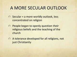A MORE SECULAR OUTLOOKSecular = a more worldly outlook, less concentrated on religionPeople began to openly question their religious beliefs and the teaching of the churchA tolerance developed for all religions, not just Christianity