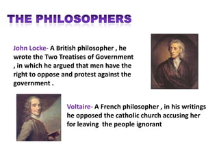 John Locke- A British philosopher , he
wrote the Two Treatises of Government
, in which he argued that men have the
right to oppose and protest against the
government .


                 Voltaire- A French philosopher , in his writings
                 he opposed the catholic church accusing her
                 for leaving the people ignorant
 