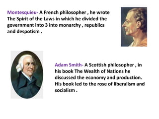 Montesquieu- A French philosopher , he wrote
The Spirit of the Laws in which he divided the
government into 3 into monarchy , republics
and despotism .




                     Adam Smith- A Scottish philosopher , in
                     his book The Wealth of Nations he
                     discussed the economy and production.
                     His book led to the rose of liberalism and
                     socialism .
 