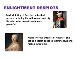 Fredrick 2 king of Prussia- He held all
persons including himself as a servant. By
his reforms he made Prussia more
powerful.




                    Maria Theresa Empress of Austria – She
                    set up a secret police to examine laws and
                    make new refoms.
 