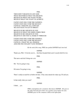 I-10




                           PHIL
THEN DON’T BELIEVE IN ANY GOD
WHAT MATTERS IS THAT YOU BELIEVE
BELIEVE IN WHAT YOU WANT TO SEE
BELIEVE WHAT YOU WANT TO ACHIEVE
FAITH’S NOT ONLY FOR THE FAITHFUL
FAITH’S NOT ONLY FOR THE DEVOUT
FAITH IS A SEED WE ALL CONTAIN
WE JUST HAVE TO LET IT SPROUT
BELIEVE IN ME I BELIEVE IN YOU
BELIEVE IN WHAT YOU HOPE COMES TRUE
BELIEVE IN ME I BELIEVE IN YOU
BELIEVE IT AND YOU’LL MAKE IT THROUGH
FAITH’S NOT ONLY FOR THE FAITHFUL
FAITH’S NOT ONLY FOR THE DEVOUT
FAITH IS A TRAIT WE ALL POSSESS
AND ONE WE COULDN’T LIVE WITHOUT

                       By the end of the song, PHIL has guided SOPHIE back into bed.

                                    SOPHIE
Thank you, Phil. I’d invite you in … but these hospital beds aren’t exactly built for two.

                                       PHIL
The nurse said she’d bring me a cot.

                                       SOPHIE
Oh. You’re going to stay.

                                       PHIL
Of course I’m going to stay.

                                       SOPHIE
There’s really no need for us both to be here. If by some miracle he wakes up, I’ll call you.

                                       PHIL
Is that really what you want?

                                       SOPHIE
I think … yes.

                       PHIL contemplates for a moment, then kisses SOPHIE. He goes to
                       the other bed and gives their son a gentle caress before he exits.
                       SOPHIE gazes at the comatose child as the lights fade.
 