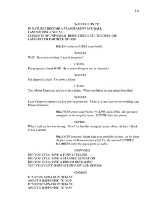 I-12




                           WALDO (CONT’D)
IN NATURE I BECOME A TRANSPARENT EYE-BALL
I AM NOTHING I SEE ALL
CURRENTS OF UNIVERSAL BEING CIRCULATE THROUGH ME
I AM PART OR PARTICLE OF GOD

                      WALDO stares at LYDIA expectantly.

                                    WALDO
Well? Have you nothing to say in response?

                                   LYDIA
I’m pregnant. (beat) Well? Have you nothing to say in response?

                                    WALDO
My dearest Lydian! I’m to be a father.

                                     LYDIA
Yes, Mister Emerson, you’re to be a father. What revelation do you glean from that?

                                      WALDO
I can’t begin to express the joy you’ve given me. More so even than on our wedding day,
Missus Emerson.

                      DIONYSUS enters and freezes WALDO and LYDIA. He gestures;
                      crossfade to the hospital room. SOPHIE dials her phone.

                                   SOPHIE
What I said earlier was wrong. Now I’ve had the strangest dream. (beat) At least I think
it was a dream.

                      DIONYSUS gestures; lights fade to a spotlight on him. As he sings
                      the first verse of Reincarnation Déjà Vu, the masked CHORUS
                      MEMBERS enter the space from all sides.

                          DIONYSUS
DID YOU EVER HAVE A FUNNY FEELING
DID YOU EVER HAVE A STRANGE SENSATION
DID YOU EVER HAVE A DREAM REVEALING
YOU’VE LIVED THROUGH THIS PAST LIFE BEFORE

                                     CHORUS
IT’S REINCARNATION DÉJÀ VU
AND IT’S HAPPENING TO YOU
IT’S REINCARNATION DÉJÀ VU
AND IT’S HAPPENING TO YOU
 