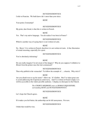I-17




                                    HUYGENS/DIONYSUS
I refer to Francine. We both know she’s more than your niece.

                                       RENÉ
Your point, Constantijn?

                                        HUYGENS/DIONYSUS
My point, dear friend, is that this is written in French.

                                  RENÉ
Yes. That’s my native language. You do realize I was born in France?

                                     HUYGENS/DIONYSUS
Which is another way of saying that it is not written in Latin.

                                      RENÉ
No. Bravo! It is written in French, therefore it is not written in Latin. A fine illustration
of sound reasoning, especially for a poet.

                                       HUYGENS/DIONYSUS
You’re absolutely infuriating!

                                      RENÉ
Do you really imagine I’m not aware of the dangers? Why do you suppose I withdrew Le
Monde from the printer once the trial commenced?

                                    HUYGENS/DIONYSUS
Then why publish in the vernacular? To follow the example of … a heretic. Why risk it?

                                       RENÉ
Are you afraid even to say his name? Allow me. It’s Galileo. But I’ve taken great care
to avoid addressing the Copernican controversy. And I’ve written in French simply so it
will be accessible to the widest possible audience. I display no disrespect to the Church.

                       The CHORUS MEMBERS enter as ROMAN INQUISITORS,
                       surrounding RENÉ and HUYGENS/DIONYSUS.

                                       HUYGENS/DIONYSUS
Let’s hope the Church agrees.

                                       RENÉ
If it makes you feel better, the authorship can be left anonymous. For now.

                                       HUYGENS/DIONYSUS
I think that would be wise.
 