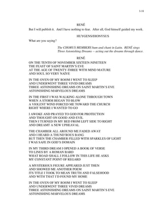 I-18




                                      RENÉ
But I will publish it. And I have nothing to fear. After all, God himself guided my work.

                                     HUYGENS/DIONYSUS
What are you saying?

                       The CHORUS MEMBERS hum and chant in Latin. RENÉ sings
                       Three Astonishing Dreams -- acting out the dreams through dance.

                           RENÉ
ON THE TENTH OF NOVEMBER SIXTEEN-NINETEEN
THE FEAST OF SAINT MARTIN’S EVE
AT THE AGE OF TWENTY-THREE WITH MIND MATURE
AND SOUL SO VERY NAÏVE
IN THE OVEN OF MY ROOM I WENT TO SLEEP
AND UNDERWENT THREE VIVID DREAMS
THREE ASTONISHING DREAMS ON SAINT MARTIN’S EVE
ASTONISHING MARVELOUS DREAMS
IN THE FIRST I WAS WALKING ALONE THROUGH TOWN
WHEN A STORM BEGAN TO BLOW
A VIOLENT WIND FORCED ME TOWARD THE CHURCH
RIGHT WHERE I WANTED TO GO
I AWOKE AND PRAYED TO GOD FOR PROTECTION
AND THOUGHT ON GOOD AND EVIL
THEN I TURNED IN MY BED FROM LEFT SIDE TO RIGHT
AND DREAMT A NEW UPHEAVAL
THE CHAMBER ALL AROUND ME FADED AWAY
AND I HEARD A THUND’ROUS BANG
BUT THEN THE CHAMBER FILLED WITH SPARKLES OF LIGHT
I WAS SAFE IN GOD’S DOMAIN
IN MY THIRD DREAM I OPENED A BOOK OF VERSE
TO LINES BY A ROMAN BARD
WHAT ROAD SHALL I FOLLOW IN THIS LIFE HE ASKS
MY CONSTANT POINT OF REGARD
A MYSTERIOUS FIGURE APPEARED JUST THEN
AND SHOWED ME ANOTHER POEM
ITS TITLE I TOOK TO MEAN TRUTH AND FALSEHOOD
AND WITH THAT I’D FOUND MY HOME
IN THE OVEN OF MY ROOM I WENT TO SLEEP
AND UNDERWENT THREE VIVID DREAMS
THREE ASTONISHING DREAMS ON SAINT MARTIN’S EVE
ASTONISHING MARVELOUS DREAMS
 