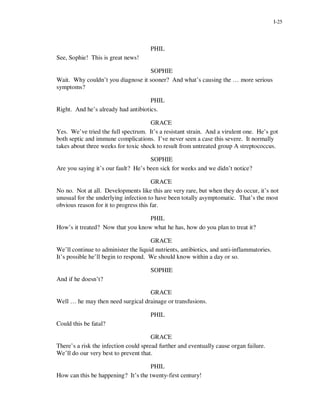 I-25




                                      PHIL
See, Sophie! This is great news!

                                   SOPHIE
Wait. Why couldn’t you diagnose it sooner? And what’s causing the … more serious
symptoms?

                                     PHIL
Right. And he’s already had antibiotics.

                                     GRACE
Yes. We’ve tried the full spectrum. It’s a resistant strain. And a virulent one. He’s got
both septic and immune complications. I’ve never seen a case this severe. It normally
takes about three weeks for toxic shock to result from untreated group A streptococcus.

                                     SOPHIE
Are you saying it’s our fault? He’s been sick for weeks and we didn’t notice?

                                       GRACE
No no. Not at all. Developments like this are very rare, but when they do occur, it’s not
unusual for the underlying infection to have been totally asymptomatic. That’s the most
obvious reason for it to progress this far.

                                   PHIL
How’s it treated? Now that you know what he has, how do you plan to treat it?

                                      GRACE
We’ll continue to administer the liquid nutrients, antibiotics, and anti-inflammatories.
It’s possible he’ll begin to respond. We should know within a day or so.

                                      SOPHIE
And if he doesn’t?

                                   GRACE
Well … he may then need surgical drainage or transfusions.

                                      PHIL
Could this be fatal?

                                       GRACE
There’s a risk the infection could spread further and eventually cause organ failure.
We’ll do our very best to prevent that.

                                    PHIL
How can this be happening? It’s the twenty-first century!
 