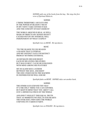 II-36




                SOPHIE pulls one of the books from the bag. She sings the first
                verse of Spiritual Dialectic.

                           SOPHIE
I THINK THEREFORE I AM SAYS ONE
IN THE POWER OF REASON I TRUST
IN MY VIEW I TAKE CENTER STAGE
AND THE CONCEPT OF EGO’S ROBUST
THE WORLD AROUND IS REAL AS WELL
MADE OF OBJECTS MY SENSES DETECT
CAUSED NOT BY MY INTERNAL WILL
INDEPENDENT OF WHAT I EXPECT

                Spotlight rises on RENÉ. He tap dances.

                           RENÉ
‘TIS THE SEASON TO USE REASON
A SEASON THAT’S ETERNAL
AND MY INSTINCT SAYS I’M DISTINCT
FROM EV’RYTHING EXTERNAL
AS SEPARATE DID GOD BEGET
EACH OF HIS LIVING CREATURES
BUT MAN IS BEST ‘CAUSE HE IS BLESSED
WITH MIND AMONG HIS FEATURES
MY DUALISM SEES A SCHISM
BETWEEN THE SOUL AND BODY
THE ONE UNSEEN RUNS THE MACHINE
IN NEITHER FOUND WILL GOD BE

                Spotlight fades on RENÉ. SOPHIE takes out another book.

                            SOPHIE
THE OTHER SAYS EXPAND THY SELF
IT’S THE ONLY THING YOU CAN CONTROL
BUT KEEP IN MIND THAT YOU AREN’T ALL
JUST A MINISCULE PIECE OF THE WHOLE
AND DON’T NEGLECT THIS EQUAL TRUTH
THAT AT MOMENTS WE FEEL IN OUR HEARTS
THE OVER-SOUL PERVADES THE WORLD
UNIFYING ITS VARIOUS PARTS

                Spotlight rises on WALDO. He tap dances.
 