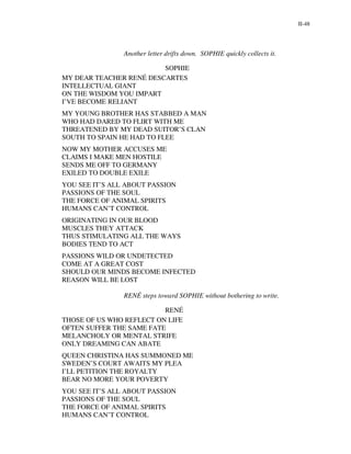 II-48




                Another letter drifts down. SOPHIE quickly collects it.

                         SOPHIE
MY DEAR TEACHER RENÉ DESCARTES
INTELLECTUAL GIANT
ON THE WISDOM YOU IMPART
I’VE BECOME RELIANT
MY YOUNG BROTHER HAS STABBED A MAN
WHO HAD DARED TO FLIRT WITH ME
THREATENED BY MY DEAD SUITOR’S CLAN
SOUTH TO SPAIN HE HAD TO FLEE
NOW MY MOTHER ACCUSES ME
CLAIMS I MAKE MEN HOSTILE
SENDS ME OFF TO GERMANY
EXILED TO DOUBLE EXILE
YOU SEE IT’S ALL ABOUT PASSION
PASSIONS OF THE SOUL
THE FORCE OF ANIMAL SPIRITS
HUMANS CAN’T CONTROL
ORIGINATING IN OUR BLOOD
MUSCLES THEY ATTACK
THUS STIMULATING ALL THE WAYS
BODIES TEND TO ACT
PASSIONS WILD OR UNDETECTED
COME AT A GREAT COST
SHOULD OUR MINDS BECOME INFECTED
REASON WILL BE LOST

                RENÉ steps toward SOPHIE without bothering to write.

                          RENÉ
THOSE OF US WHO REFLECT ON LIFE
OFTEN SUFFER THE SAME FATE
MELANCHOLY OR MENTAL STRIFE
ONLY DREAMING CAN ABATE
QUEEN CHRISTINA HAS SUMMONED ME
SWEDEN’S COURT AWAITS MY PLEA
I’LL PETITION THE ROYALTY
BEAR NO MORE YOUR POVERTY
YOU SEE IT’S ALL ABOUT PASSION
PASSIONS OF THE SOUL
THE FORCE OF ANIMAL SPIRITS
HUMANS CAN’T CONTROL
 