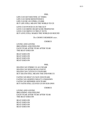 II-53




                            PHIL
LIFE CAN GET ROUTINE AT TIMES
LIFE CAN SEEM MONOTONOUS
LIFE CAN BE AN UPHILL CLIMB
BUT LIFE STILL MEANS THE WORLD TO US
LOVE CAN PUNCH US IN THE GUT
LOVE CAN BRING HEARTACHE PROFOUND
LOVE CAN DRIVE US TRULY NUTS
BUT LOVE STILL MAKES THE WORLD GO ROUND

               The CHORUS MEMBERS enter.

                          CHORUS
LIVING AND LOVING
BREATHING AND FEELING
EACH YEAR AFTER YEAR AFTER YEAR
THE BEAT GOES ON
BEAT GOES ON
BEAT GOES ON
BEAT GOES ON
BEAT GOES ON

                          PHIL
DEATH CAN STRIKE US AS UNFAIR
DEATH CAN SEEM OH SO UNJUST
DEATH CAN CATCH US UNAWARE
BUT DEATH STILL MEANS THE END FOR US
FAITH CAN HELP US FACE OUR FEARS
FAITH CAN LIGHTEN WHAT’S UNKNOWN
FAITH CAN MINIMIZE OUR TEARS
BUT FAITH STILL LEAVES US ON OUR OWN

                          CHORUS
LIVING AND LOVING
BREATHING AND FEELING
EACH YEAR AFTER YEAR AFTER YEAR
THE BEAT GOES ON
BEAT GOES ON
BEAT GOES ON
BEAT GOES ON
BEAT GOES ON
 