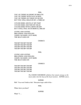II-54




                           PHIL
YOU LIE THERE SO SHORT OF BREATH
YOU LIE THERE WITH FACE SO RED
YOU LIE THERE ON VERGE OF DEATH
BUT YOU STILL HOLD ON BY A THREAD
I STAND HERE AND PLAY MY PART
I STAND HERE AND NOD MY HEAD
I STAND HERE WITH CARING HEART
BUT I STILL FEEL SUCH MORTAL DREAD
LIVING AND LOVING
BREATHING AND FEELING
I HOPE I SO HOPE I JUST HOPE
THE BEAT GOES ON

                                     CHORUS
THUMP THUMP THUMP
THUMP THUMP THUMP
THUMP THUMP THUMP
THUMP THUMP THUMP

                                     PHIL
LIVING AND LOVING
BREATHING AND FEELING
I HOPE I SO HOPE I JUST HOPE
THE BEAT GOES ON

                                     CHORUS
THUMP THUMP THUMP
THUMP THUMP THUMP
THUMP THUMP THUMP
THUMP THUMP THUMP

                      The CHORUS MEMBERS withdraw but remain onstage as the
                      music fades into the beep of the heart monitor. SOPHIE enters.

                                   SOPHIE
Phil! You won’t believe this! Descartes kept a doll of his--

                                     PHIL
Where have you been?

                                     SOPHIE
What? I …
 