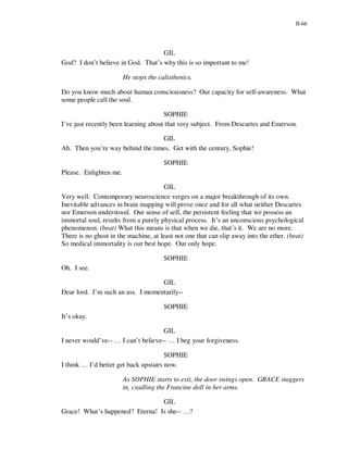 II-66




                                    GIL
God? I don’t believe in God. That’s why this is so important to me!

                        He stops the calisthenics.

Do you know much about human consciousness? Our capacity for self-awareness. What
some people call the soul.

                                      SOPHIE
I’ve just recently been learning about that very subject. From Descartes and Emerson.

                                  GIL
Ah. Then you’re way behind the times. Get with the century, Sophie!

                                       SOPHIE
Please. Enlighten me.

                                      GIL
Very well. Contemporary neuroscience verges on a major breakthrough of its own.
Inevitable advances in brain mapping will prove once and for all what neither Descartes
nor Emerson understood. Our sense of self, the persistent feeling that we possess an
immortal soul, results from a purely physical process. It’s an unconscious psychological
phenomenon. (beat) What this means is that when we die, that’s it. We are no more.
There is no ghost in the machine, at least not one that can slip away into the ether. (beat)
So medical immortality is our best hope. Our only hope.

                                       SOPHIE
Oh. I see.

                                   GIL
Dear lord. I’m such an ass. I momentarily--

                                       SOPHIE
It’s okay.

                                     GIL
I never would’ve-- … I can’t believe-- … I beg your forgiveness.

                                       SOPHIE
I think … I’d better get back upstairs now.

                        As SOPHIE starts to exit, the door swings open. GRACE staggers
                        in, cradling the Francine doll in her arms.

                                 GIL
Grace! What’s happened? Eterna! Is she-- …?
 
