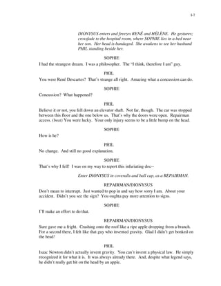 I-7




                        DIONYSUS enters and freezes RENÉ and HÉLÈNE. He gestures;
                        crossfade to the hospital room, where SOPHIE lies in a bed near
                        her son. Her head is bandaged. She awakens to see her husband
                        PHIL standing beside her.

                                     SOPHIE
I had the strangest dream. I was a philosopher. The “I think, therefore I am” guy.

                                   PHIL
You were René Descartes? That’s strange all right. Amazing what a concussion can do.

                                      SOPHIE
Concussion? What happened?

                                       PHIL
Believe it or not, you fell down an elevator shaft. Not far, though. The car was stopped
between this floor and the one below us. That’s why the doors were open. Repairman
access. (beat) You were lucky. Your only injury seems to be a little bump on the head.

                                      SOPHIE
How is he?

                                   PHIL
No change. And still no good explanation.

                                    SOPHIE
That’s why I fell! I was on my way to report this infuriating doc--

                        Enter DIONYSUS in coveralls and ball cap, as a REPAIRMAN.

                                    REPAIRMAN/DIONYSUS
Don’t mean to interrupt. Just wanted to pop in and say how sorry I am. About your
accident. Didn’t you see the sign? You oughta pay more attention to signs.

                                      SOPHIE
I’ll make an effort to do that.

                                        REPAIRMAN/DIONYSUS
Sure gave me a fright. Crashing onto the roof like a ripe apple dropping from a branch.
For a second there, I felt like that guy who invented gravity. Glad I didn’t get bonked on
the head!

                                       PHIL
Isaac Newton didn’t actually invent gravity. You can’t invent a physical law. He simply
recognized it for what it is. It was always already there. And, despite what legend says,
he didn’t really get hit on the head by an apple.
 