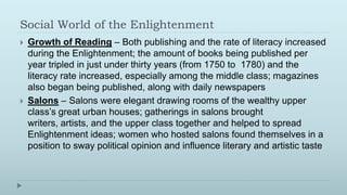 Social World of the Enlightenment
   Growth of Reading – Both publishing and the rate of literacy increased
    during the Enlightenment; the amount of books being published per
    year tripled in just under thirty years (from 1750 to 1780) and the
    literacy rate increased, especially among the middle class; magazines
    also began being published, along with daily newspapers
   Salons – Salons were elegant drawing rooms of the wealthy upper
    class’s great urban houses; gatherings in salons brought
    writers, artists, and the upper class together and helped to spread
    Enlightenment ideas; women who hosted salons found themselves in a
    position to sway political opinion and influence literary and artistic taste
 