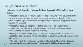 Enlightened Absolutism
   Enlightenment thought had an affect on the political life in European
    states
       Philosophes believed in natural rights for all people, including equality before
        the law, freedom of religious worship, freedom of speech, freedom of the
        press, and the right to assemble, hold property, and pursue happiness (sound
        familiar ? It should!)
       Philosophes believed people needed to be governed by Enlightened
        leaders, or those who allow religious tolerance, freedom of speech and
        press, and the protection of private property
       A new type of monarchy emerged in the 18th century, which historians call
        enlightened absolutism, where rulers tried to govern based on Enlightenment
        principles
           The major monarchs of the period sometimes followed Enlightenment practices and
            sometimes did not; we will examine Prussia, Austria, and Russia as examples
 