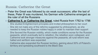 Russia: Catherine the Great
   Peter the Great was followed by six weak successors; after the last of
    these, Peter III was murdered, his German wife Catherine emerged as
    the ruler of all the Russians
   Catherine II, or Catherine the Great, ruled Russia from 1762 to 1796
       She studied Enlightenment principles and invited philosophers to her court
       She did not make any of the reforms suggested by philosophers, as she
        needed to keep the Russian nobles happy in order to maintain their support
       She favored the Russian nobility, which made conditions worse for the Russian
        peasants, which eventually led to rebellion; the rebellion soon collapsed, and
        Catherine took stronger measures against the peasants; all rural reform was
        halted and serfdom was expanded
       Catherine also expanded the Russian territory, gaining about 50% of Poland’s
        territory and spreading southward to the Black Sea
 