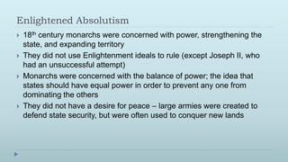 Enlightened Absolutism
   18th century monarchs were concerned with power, strengthening the
    state, and expanding territory
   They did not use Enlightenment ideals to rule (except Joseph II, who
    had an unsuccessful attempt)
   Monarchs were concerned with the balance of power; the idea that
    states should have equal power in order to prevent any one from
    dominating the others
   They did not have a desire for peace – large armies were created to
    defend state security, but were often used to conquer new lands
 