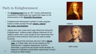 Path to Enlightenment
 • The Enlightenment was an 18th- century philosophical
   movement of intellectuals who based their ideas on the
   achievements of the Scientific Revolution.

 • Enlightenment philosophers wanted to make progress
   toward a better society through reason, natural                     Voltaire
   law, hope, and progress.

 • Voltaire and John Locke were huge influences during the
   Enlightenment. Voltaire sought religious tolerance for all
   religions while John Locke sought to find natural laws that
   governed human behavior that could be used to better
   humanity.
     • Locke argued that everyone was born with a tabula
         rasa, or a blank slate, and we are shaped by our
         experiences; if negative experiences could be
                                                                         John Locke
         eliminated, a good and just society would develop; he
         believed if institutions would follow natural laws it would
         produce an ideal society
 