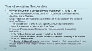 War of Austrian Succession
   The War of Austrian Succession was fought from 1740 to 1748
       The Austrian Emperor Charles VI did in 1740; he was succeeded by his
        daughter Maria Theresa
       King Frederick II of Prussia took advantage of the succession and invaded
        Austrian Silesia
           This caused France to enter the war against Austria, it’s traditional enemy
           Maria Theresa struck an alliance with Great Britain
       In Europe, Prussia seized Silesia while France occupied the Austrian
        Netherlands
           In the Far East, France took Madras in India from the British
           In North America, the British captured the French fortress of Louisbourg at the entrance
            of the St. Lawrence River
       The Treaty of Aix-la-Chapelle guaranteed the return of all occupied territories
        except Silesia to their original owners; Prussia and Austria still fought over
        Silesia
 