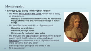 Montesquieu
   Montesquieu came from French nobility
       He wrote The Spirit of the Laws, which was a study
        of governments
           He tried to use the scientific method to find the natural laws
            that govern the social and political relationships of human
            beings
       He identified three basic kinds of government:
           Republics, for small states;
           Despotism, for large states;
           Monarchies, for moderately sized states
       He analyzed the separation of powers in the English
        government, that functioned with checks and
        balances so that no one branch of government was
        more powerful than any other
       Montesquieus’s principles are found in the
        U.S.Constitution
 