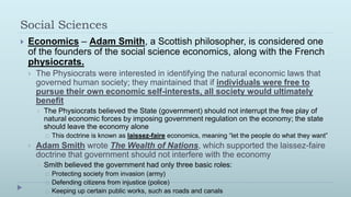 Social Sciences
   Economics – Adam Smith, a Scottish philosopher, is considered one
    of the founders of the social science economics, along with the French
    physiocrats.
       The Physiocrats were interested in identifying the natural economic laws that
        governed human society; they maintained that if individuals were free to
        pursue their own economic self-interests, all society would ultimately
        benefit
           The Physiocrats believed the State (government) should not interrupt the free play of
            natural economic forces by imposing government regulation on the economy; the state
            should leave the economy alone
               This doctrine is known as laissez-faire economics, meaning “let the people do what they want”
       Adam Smith wrote The Wealth of Nations, which supported the laissez-faire
        doctrine that government should not interfere with the economy
           Smith believed the government had only three basic roles:
               Protecting society from invasion (army)
               Defending citizens from injustice (police)
               Keeping up certain public works, such as roads and canals
 